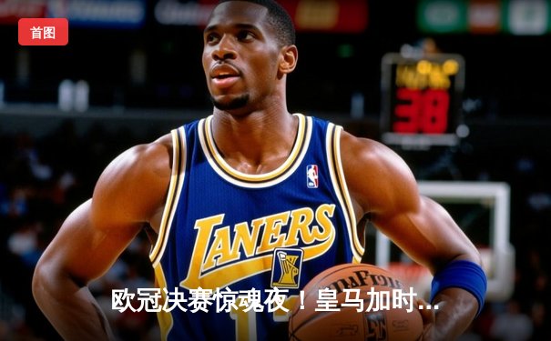 欧冠决赛惊魂夜！皇马加时赛3-2逆转多特，维尼修斯绝杀封王