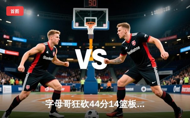 字母哥狂砍44分14篮板率雄鹿加时险胜76人，恩比德空砍37分