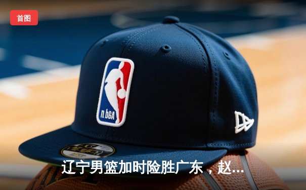 辽宁男篮加时险胜广东，赵继伟33分率队挺进总决赛