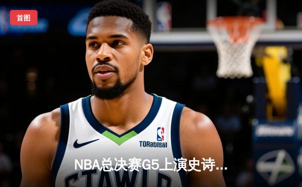 NBA总决赛G5上演史诗级逆转，凯尔特人末节轰出20-0攻势锁定队史第18冠