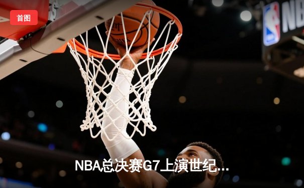 NBA总决赛G7上演世纪逆转！凯尔特人末节轰25-2攻击波加冕队史第18冠